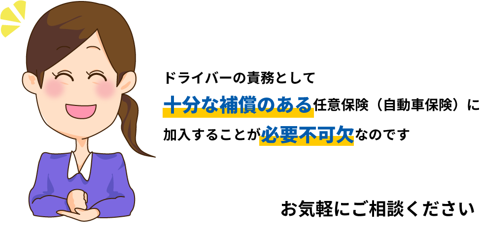 ドライバーの責務として十分な補償のある任意保険（自動車保険）に加入することが必要不可欠なのです お気軽にご相談ください